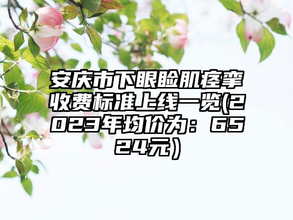 安庆市下眼睑肌痉挛收费标准上线一览(2023年均价为：6524元）