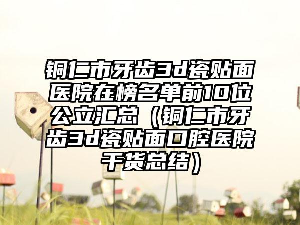 铜仁市牙齿3d瓷贴面医院在榜名单前10位公立汇总（铜仁市牙齿3d瓷贴面口腔医院干货总结）