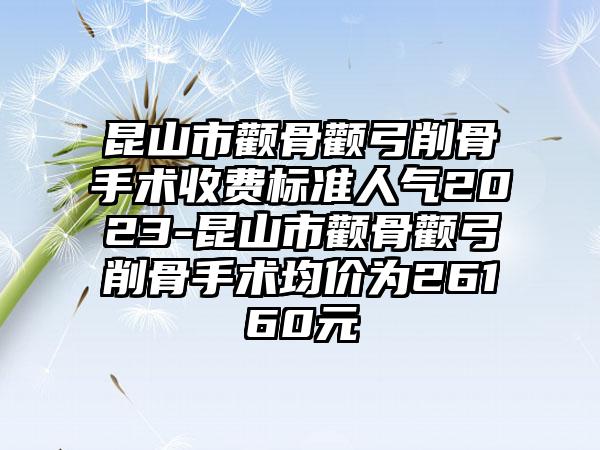 昆山市颧骨颧弓削骨手术收费标准人气2023-昆山市颧骨颧弓削骨手术均价为26160元