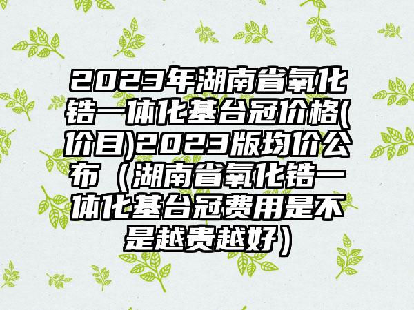 2023年湖南省氧化锆一体化基台冠价格(价目)2023版均价公布（湖南省氧化锆一体化基台冠费用是不是越贵越好）