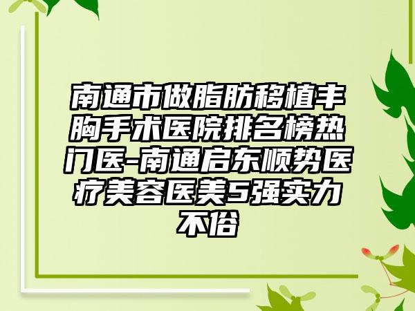 南通市做脂肪移植丰胸手术医院排名榜热门医-南通启东顺势医疗美容医美5强实力不俗