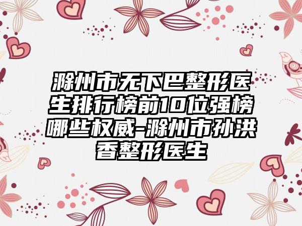 滁州市无下巴整形医生排行榜前10位强榜哪些权威-滁州市孙洪香整形医生