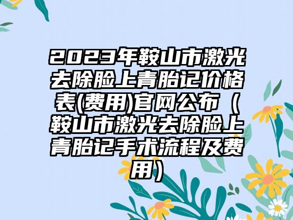 2023年鞍山市激光去除脸上青胎记价格表(费用)官网公布（鞍山市激光去除脸上青胎记手术流程及费用）