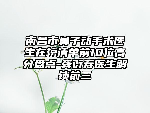 南昌市鼻子动手术医生在榜清单前10位高分盘点-龚衍寿医生解锁前三