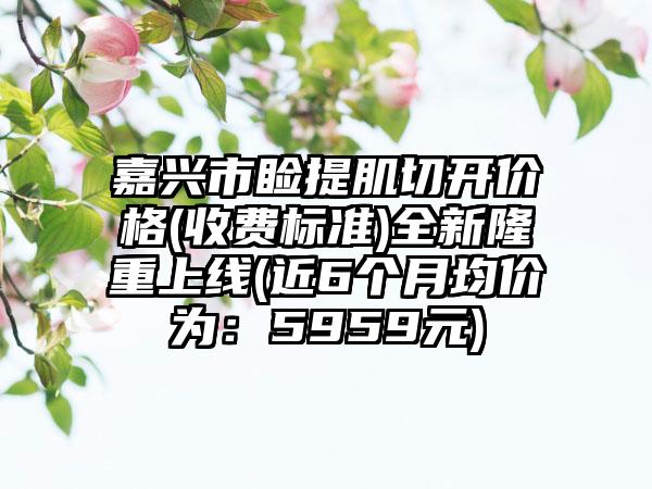 嘉兴市睑提肌切开价格(收费标准)全新隆重上线(近6个月均价为：5959元)