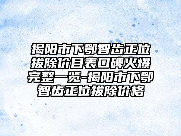 揭阳市下鄂智齿正位拔除价目表口碑火爆完整一览-揭阳市下鄂智齿正位拔除价格