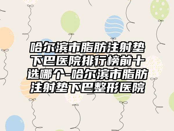 哈尔滨市脂肪注射垫下巴医院排行榜前十选哪个-哈尔滨市脂肪注射垫下巴整形医院