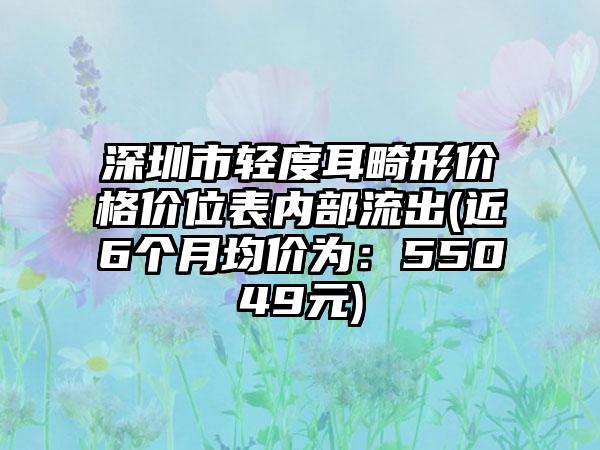 深圳市轻度耳畸形价格价位表内部流出(近6个月均价为：55049元)