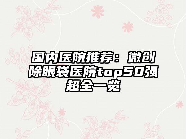 国内医院推荐：微创除眼袋医院top50强超全一览