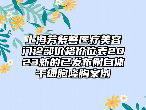 上海芳紫馨医疗美容门诊部价格价位表2023新的已发布附自体干细胞隆胸案例