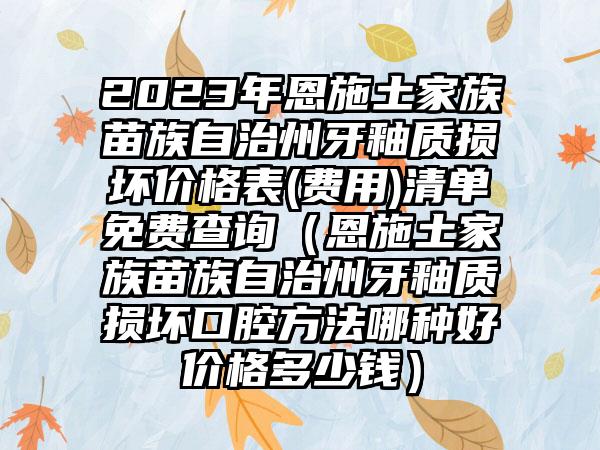 2023年恩施土家族苗族自治州牙釉质损坏价格表(费用)清单免费查询（恩施土家族苗族自治州牙釉质损坏口腔方法哪种好价格多少钱）