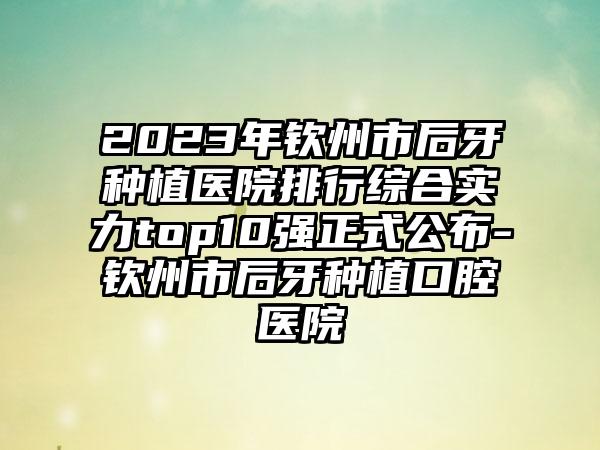 2023年钦州市后牙种植医院排行综合实力top10强正式公布-钦州市后牙种植口腔医院