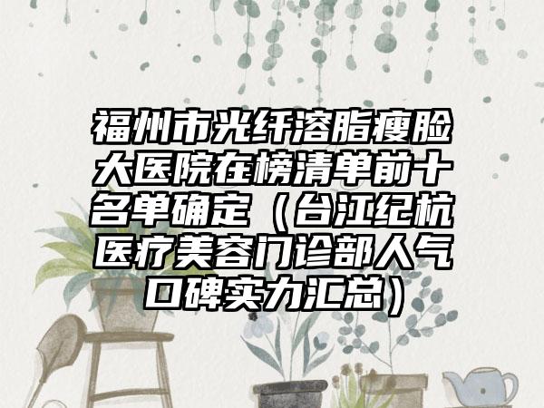 福州市光纤溶脂瘦脸大医院在榜清单前十名单确定（台江纪杭医疗美容门诊部人气口碑实力汇总）