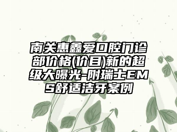 南关惠鑫爱口腔门诊部价格(价目)新的超级大曝光-附瑞士EMS舒适洁牙案例