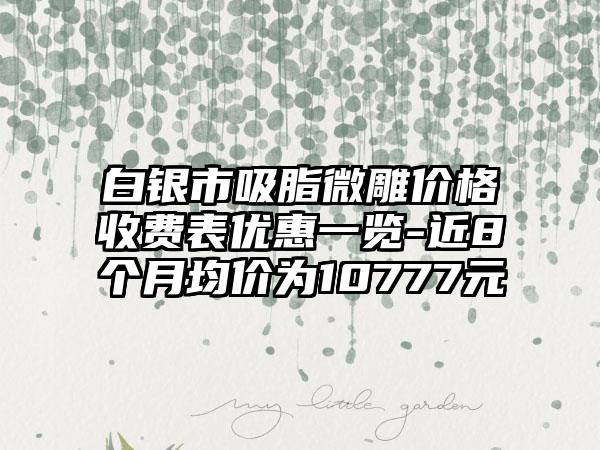 白银市吸脂微雕价格收费表优惠一览-近8个月均价为10777元