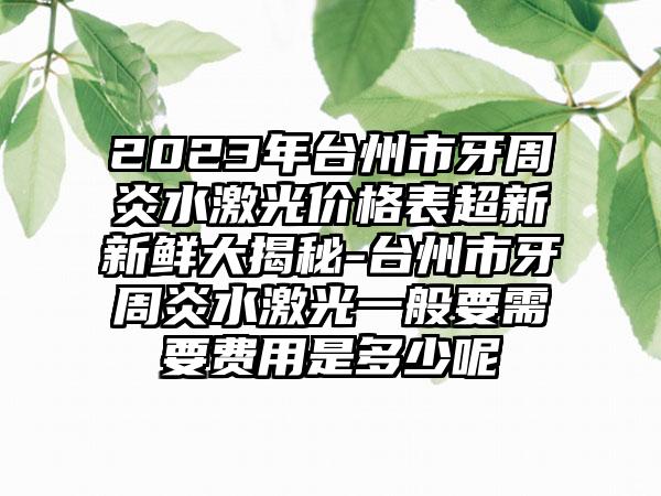 2023年台州市牙周炎水激光价格表超新新鲜大揭秘-台州市牙周炎水激光一般要需要费用是多少呢