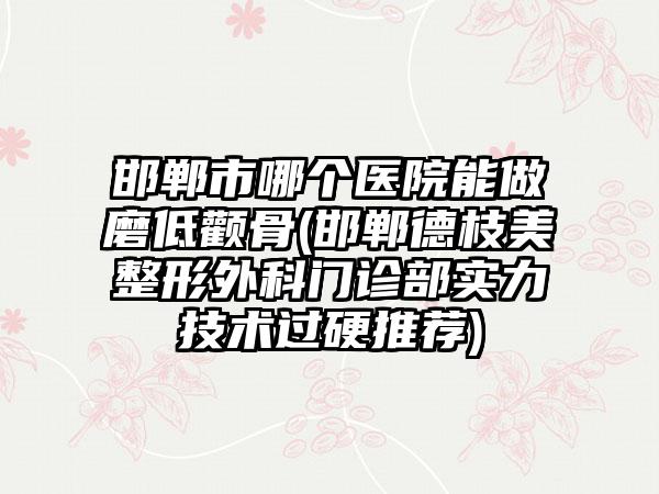 邯郸市哪个医院能做磨低颧骨(邯郸德枝美整形外科门诊部实力技术过硬推荐)