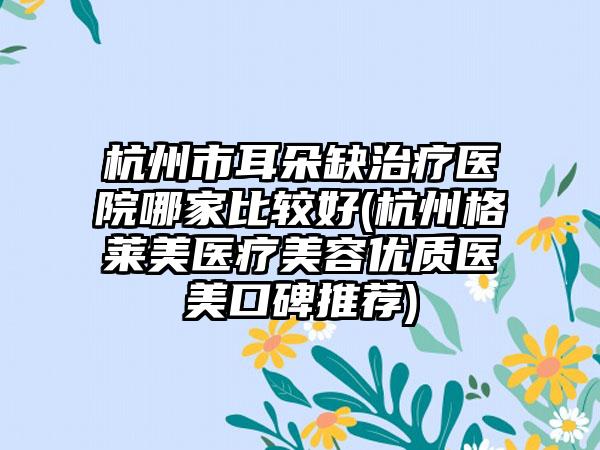 杭州市耳朵缺治疗医院哪家比较好(杭州格莱美医疗美容优质医美口碑推荐)