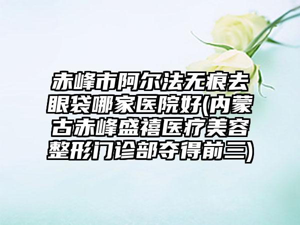 赤峰市阿尔法无痕去眼袋哪家医院好(内蒙古赤峰盛禧医疗美容整形门诊部夺得前三)