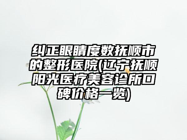 纠正眼睛度数抚顺市的整形医院(辽宁抚顺阳光医疗美容诊所口碑价格一览)