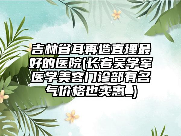 吉林省耳再造直埋最好的医院(长春吴学军医学美容门诊部有名气价格也实惠_)