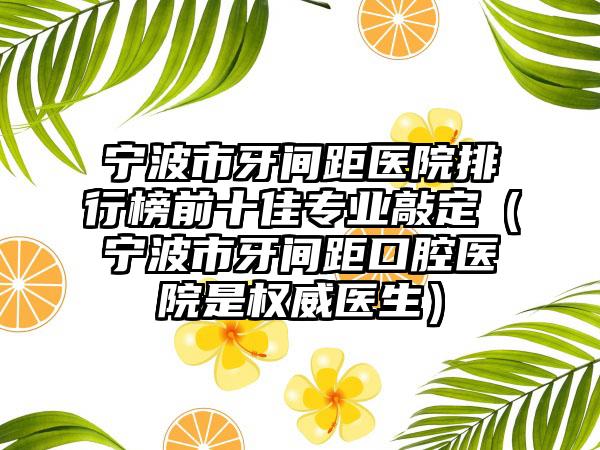 宁波市牙间距医院排行榜前十佳专业敲定（宁波市牙间距口腔医院是权威医生）