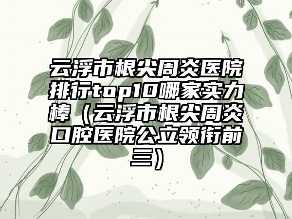 云浮市根尖周炎医院排行top10哪家实力棒（云浮市根尖周炎口腔医院公立领衔前三）