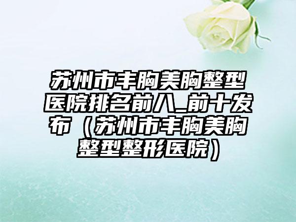 苏州市丰胸美胸整型医院排名前八_前十发布（苏州市丰胸美胸整型整形医院）