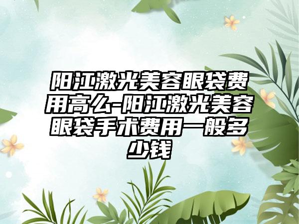 阳江激光美容眼袋费用高么-阳江激光美容眼袋手术费用一般多少钱