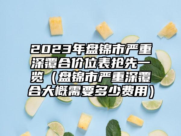 2023年盘锦市严重深覆合价位表抢先一览（盘锦市严重深覆合大概需要多少费用）