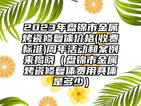 2023年盘锦市金属烤瓷修复体价格(收费标准)周年活动和案例来揭晓（盘锦市金属烤瓷修复体费用具体是多少）