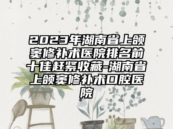 2023年湖南省上颌窦修补术医院排名前十佳赶紧收藏-湖南省上颌窦修补术口腔医院