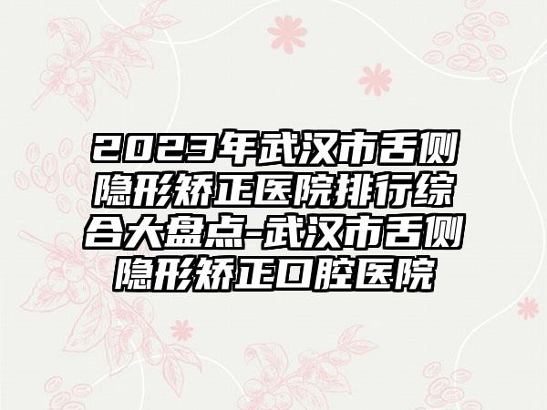 2023年武汉市舌侧隐形矫正医院排行综合大盘点-武汉市舌侧隐形矫正口腔医院