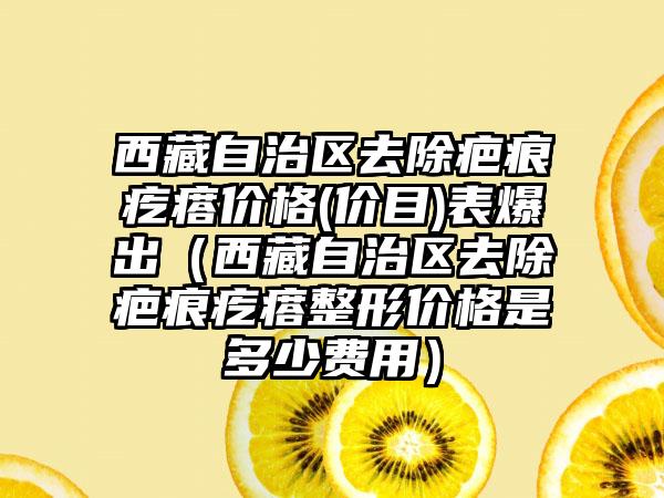 西藏自治区去除疤痕疙瘩价格(价目)表爆出（西藏自治区去除疤痕疙瘩整形价格是多少费用）