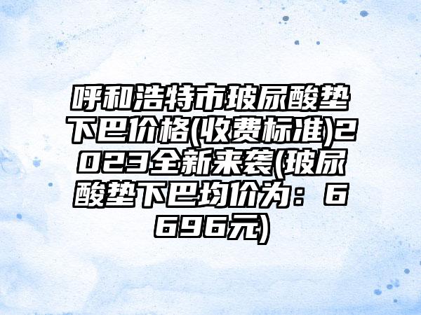 呼和浩特市玻尿酸垫下巴价格(收费标准)2023全新来袭(玻尿酸垫下巴均价为：6696元)