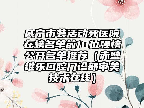 咸宁市装活动牙医院在榜名单前10位强榜公开名单推荐（赤壁维乐口腔门诊部审美技术在线）