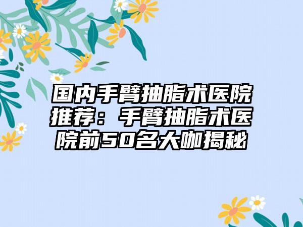 国内手臂抽脂术医院推荐：手臂抽脂术医院前50名大咖揭秘