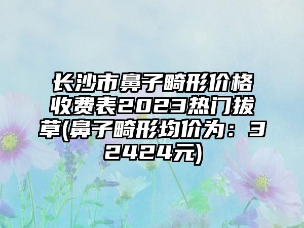 长沙市鼻子畸形价格收费表2023热门拔草(鼻子畸形均价为：32424元)