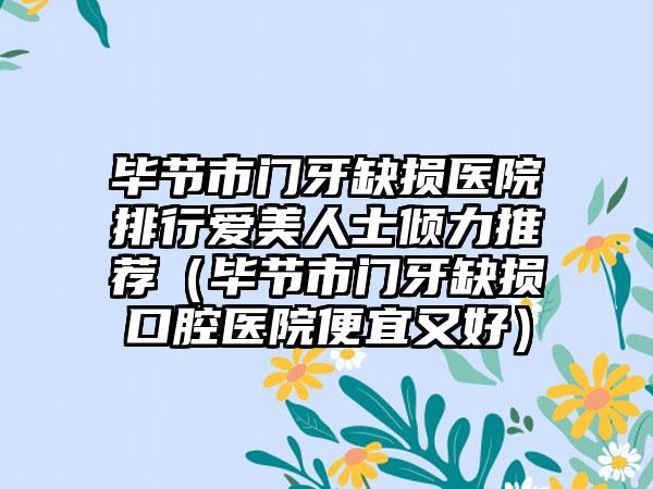 毕节市门牙缺损医院排行爱美人士倾力推荐（毕节市门牙缺损口腔医院便宜又好）