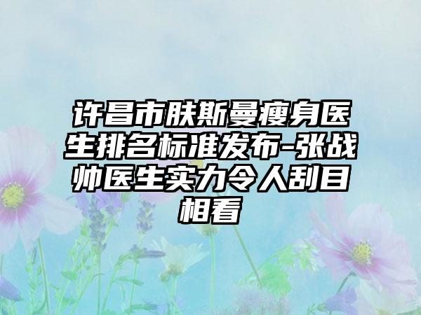 许昌市肤斯曼瘦身医生排名标准发布-张战帅医生实力令人刮目相看