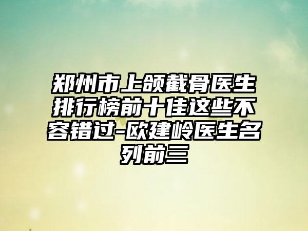 郑州市上颌截骨医生排行榜前十佳这些不容错过-欧建岭医生名列前三