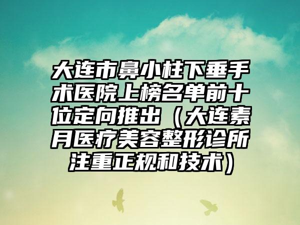 大连市鼻小柱下垂手术医院上榜名单前十位定向推出（大连素月医疗美容整形诊所注重正规和技术）