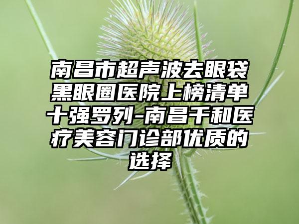 南昌市超声波去眼袋黑眼圈医院上榜清单十强罗列-南昌千和医疗美容门诊部优质的选择