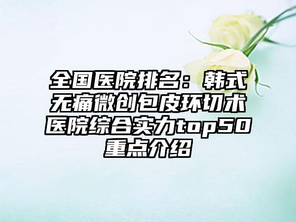 全国医院排名：韩式无痛微创包皮环切术医院综合实力top50重点介绍