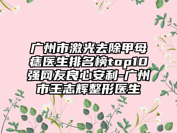 广州市激光去除甲母痣医生排名榜top10强网友良心安利-广州市王志辉整形医生