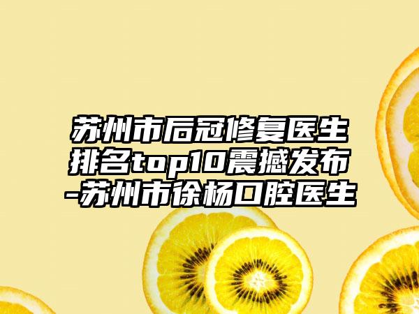 苏州市后冠修复医生排名top10震撼发布-苏州市徐杨口腔医生