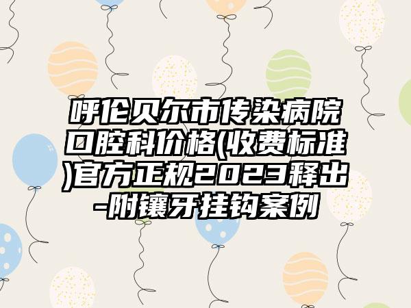 呼伦贝尔市传染病院口腔科价格(收费标准)官方正规2023释出-附镶牙挂钩案例