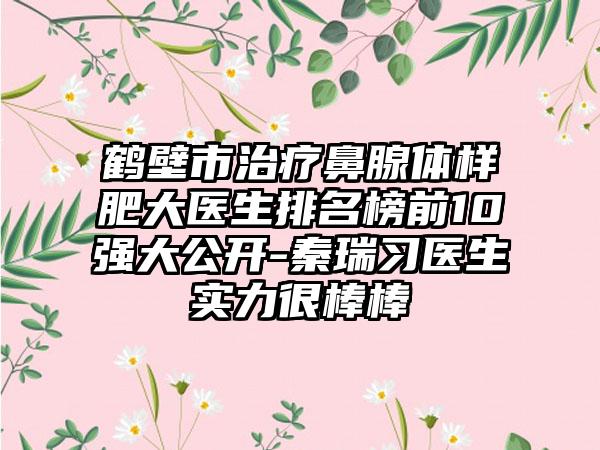 鹤壁市治疗鼻腺体样肥大医生排名榜前10强大公开-秦瑞习医生实力很棒棒