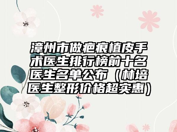 漳州市做疤痕植皮手术医生排行榜前十名医生名单公布（林培医生整形价格超实惠）