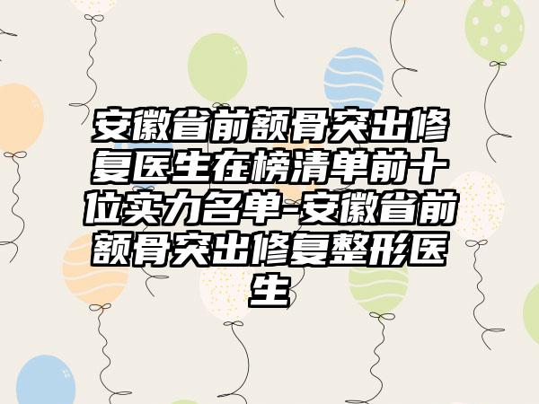 安徽省前额骨突出修复医生在榜清单前十位实力名单-安徽省前额骨突出修复整形医生